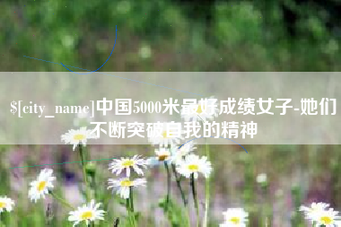 呼伦贝尔中国5000米最好成绩女子-她们不断突破自我的精神