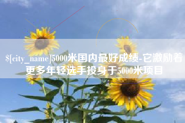 呼伦贝尔5000米国内最好成绩-它激励着更多年轻选手投身于5000米项目