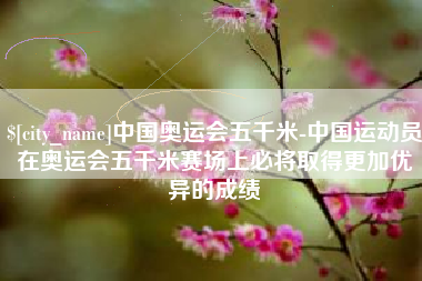 呼伦贝尔中国奥运会五千米-中国运动员在奥运会五千米赛场上必将取得更加优异的成绩