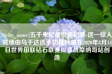 呼伦贝尔五千米纪录世界纪录-这一惊人成绩由乌干达选手切普特盖在2020年8月14日世界田联钻石联赛揭幕战摩纳哥站创造