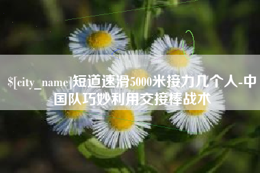 呼伦贝尔短道速滑5000米接力几个人-中国队巧妙利用交接棒战术