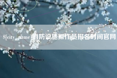 呼伦贝尔消防设施操作员报名时间官网