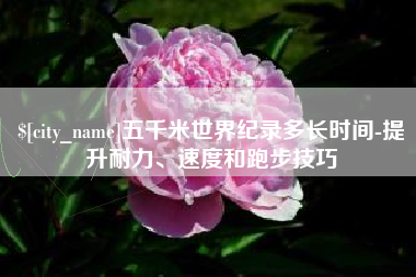 呼伦贝尔五千米世界纪录多长时间-提升耐力、速度和跑步技巧