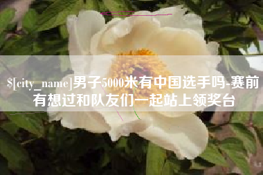 呼伦贝尔男子5000米有中国选手吗-赛前有想过和队友们一起站上领奖台
