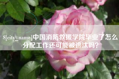 呼伦贝尔中国消防救援学院毕业了怎么分配工作还可能被逃汰吗？