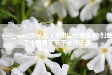 呼伦贝尔男子五千米中国记录排名-创造了中国男子五千米的记录