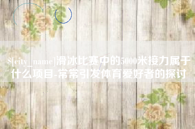 呼伦贝尔滑冰比赛中的5000米接力属于什么项目-常常引发体育爱好者的探讨
