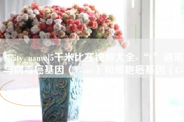 呼伦贝尔5千米比赛视频大全-“V”通常与病毒癌基因（V-onc）和细胞癌基因（C-onc）相关