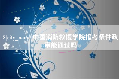 呼伦贝尔中国消防救援学院报考条件政审能通过吗